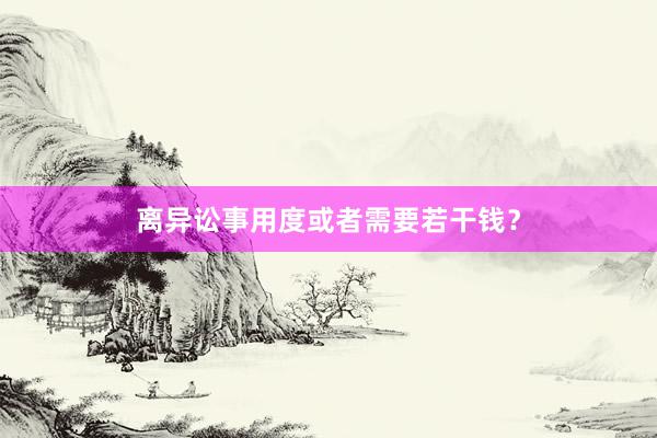 离异讼事用度或者需要若干钱？