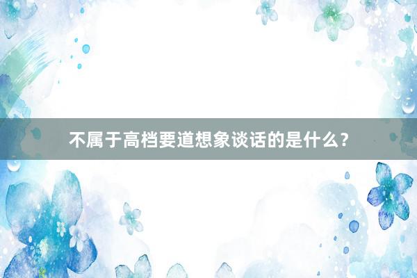 不属于高档要道想象谈话的是什么？